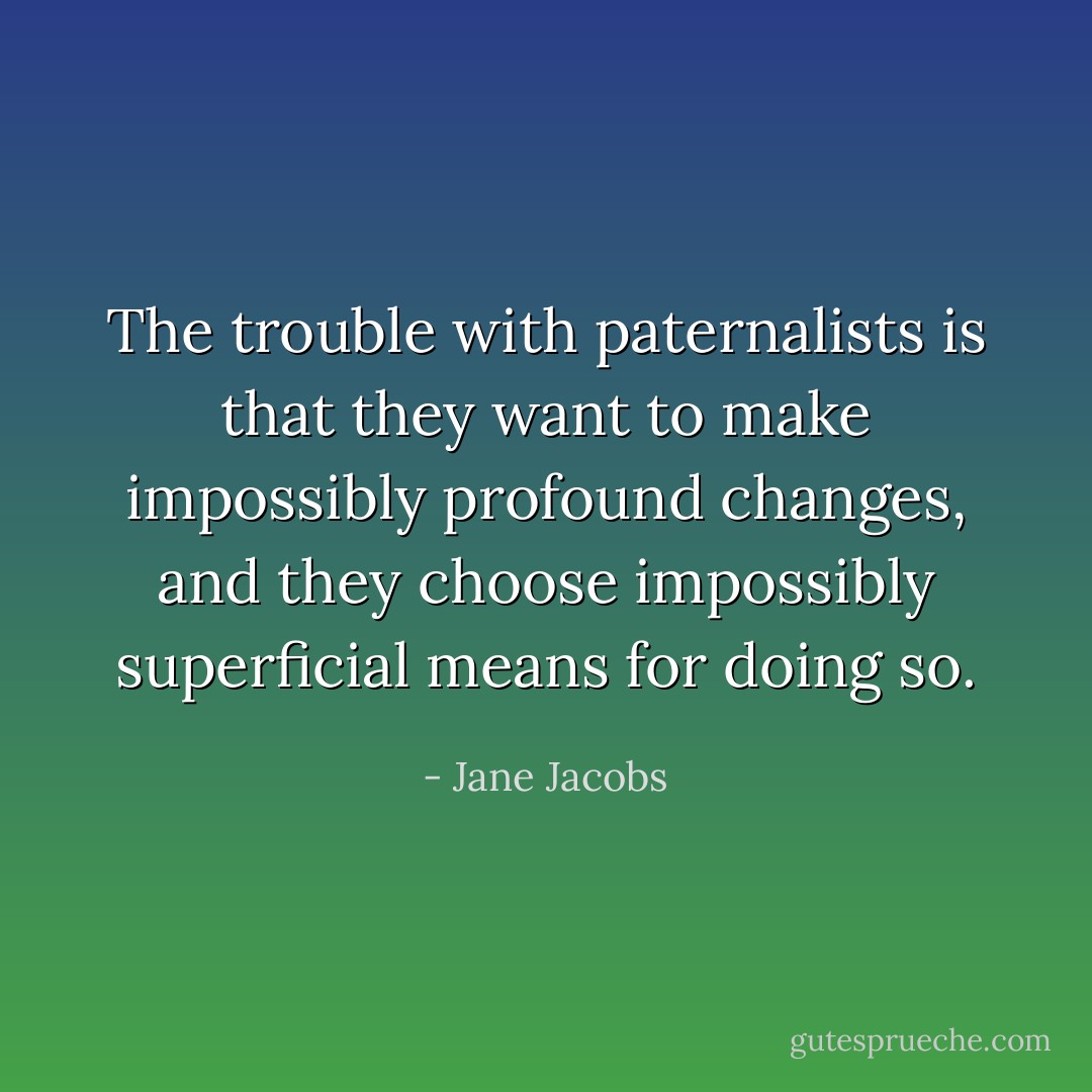 The trouble with paternalists is that they want to make impossibly profound changes, and they choose impossibly superficial means for doing so. - Jane Jacobs