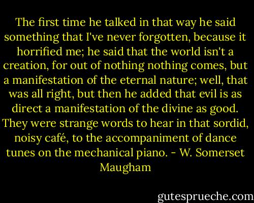 The first time he talked in that way he said something that I've never forgotten, because it horrified me; he said that the world isn't a creation, for out of nothing nothing comes, but a manifestation of the eternal nature; well, that was all right, but then he added that evil is as direct a manifestation of the divine as good. They were strange words to hear in that sordid, noisy café, to the accompaniment of dance tunes on the mechanical piano. - W. Somerset Maugham