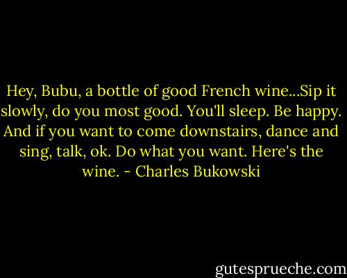Hey, Bubu, a bottle of good French wine...Sip it slowly, do you most good. You'll sleep. Be happy. And if you want to come downstairs, dance and sing, talk, ok. Do what you want. Here's the wine. - Charles Bukowski