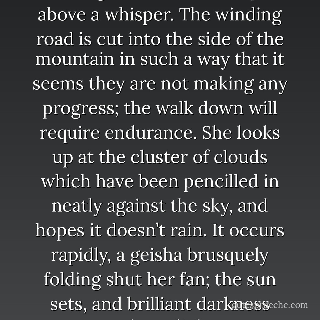 As though eavesdropping, the whistling wind refuses to speak above a whisper. The winding road is cut into the side of the mountain in such a way that it seems they are not making any progress; the walk down will require endurance. She looks up at the cluster of clouds which have been pencilled in neatly against the sky, and hopes it doesn’t rain. It occurs rapidly, a geisha brusquely folding shut her fan; the sun sets, and brilliant darkness replaces light. - Curtis Ackie