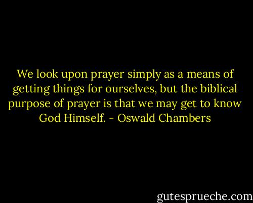 We look upon prayer simply as a means of getting things for ourselves, but the biblical purpose of prayer is that we may get to know God Himself. - Oswald Chambers