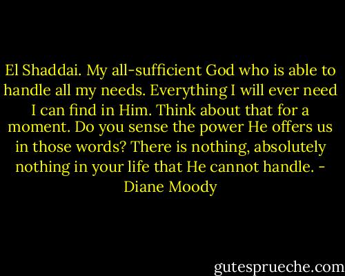 El Shaddai. My all-sufficient God who is able to handle all my needs. Everything I will ever need I can find in Him. Think about that for a moment. Do you sense the power He offers us in those words? There is nothing, absolutely nothing in your life that He cannot handle. - Diane Moody