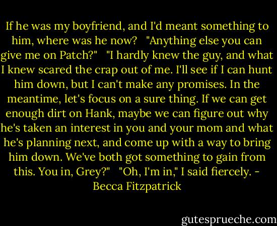 If he was my boyfriend, and I'd meant something to him, where was he now? <br /><br />"Anything else you can give me on Patch?" <br /><br />"I hardly knew the guy, and what I knew scared the crap out of me. I'll see if I can hunt him down, but I can't make any promises. In the meantime, let's focus on a sure thing. If we can get enough dirt on Hank, maybe we can figure out why he's taken an interest in you and your mom and what he's planning next, and come up with a way to bring him down. We've both got something to gain from this. You in, Grey?" <br /><br />"Oh, I'm in," I said fiercely. - Becca Fitzpatrick