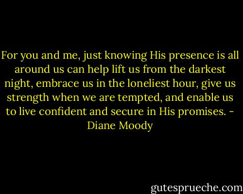 For you and me, just knowing His presence is all around us can help lift us from the darkest night, embrace us in the loneliest hour, give us strength when we are tempted, and enable us to live confident and secure in His promises. - Diane Moody