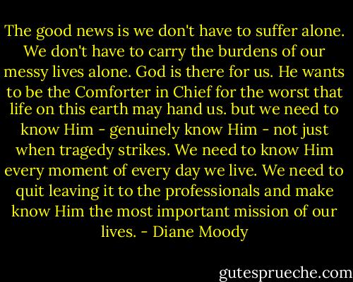 The good news is we don't have to suffer alone. We don't have to carry the burdens of our messy lives alone. God is there for us. He wants to be the Comforter in Chief for the worst that life on this earth may hand us. but we need to know Him - genuinely know Him - not just when tragedy strikes. We need to know Him every moment of every day we live. We need to quit leaving it to the professionals and make know Him the most important mission of our lives. - Diane Moody