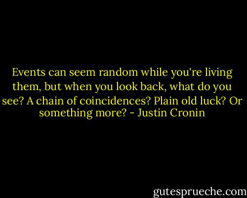 Events can seem random while you're living them, but when you look back, what do you see? A chain of coincidences? Plain old luck? Or something more? - Justin Cronin