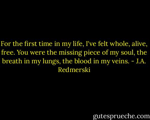 For the first time in my life, I've felt whole, alive, free. You were the missing piece of my soul, the breath in my lungs, the blood in my veins. - J.A. Redmerski