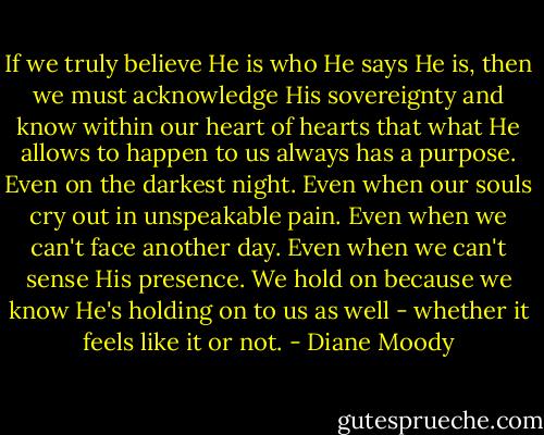 If we truly believe He is who He says He is, then we must acknowledge His sovereignty and know within our heart of hearts that what He allows to happen to us always has a purpose. Even on the darkest night. Even when our souls cry out in unspeakable pain. Even when we can't face another day. Even when we can't sense His presence. We hold on because we know He's holding on to us as well - whether it feels like it or not. - Diane Moody