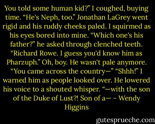 You told some human kid?”<br />I coughed, buying time. “He's Neph, too.”<br />Jonathan LaGrey went rigid and his ruddy cheeks paled. I squirmed as his eyes bored into mine.<br />“Which one's his father?” he asked through clenched teeth.<br />“Richard Rowe. I guess you'd know him as Pharzuph.” Oh, boy. He wasn't pale anymore.<br />“You came across the country—”<br />“Shhh!” I warned him as people looked over. He lowered his voice to a shouted whisper.<br />“—with the son of the Duke of Lust?! Son of a— - Wendy Higgins