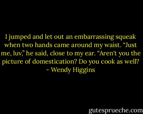 I jumped and let out an embarrassing squeak when two hands came around my waist.<br />“Just me, luv,” he said, close to my ear. “Aren't you the picture of domestication? Do you cook as well? - Wendy Higgins
