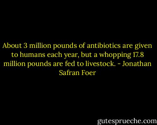 About 3 million pounds of antibiotics are given to humans each year, but a whopping 17.8 million pounds are fed to livestock. - Jonathan Safran Foer