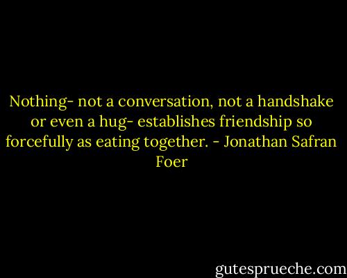 Nothing- not a conversation, not a handshake or even a hug- establishes friendship so forcefully as eating together. - Jonathan Safran Foer