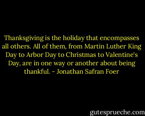 Thanksgiving is the holiday that encompasses all others. All of them, from Martin Luther King Day to Arbor Day to Christmas to Valentine's Day, are in one way or another about being thankful. - Jonathan Safran Foer