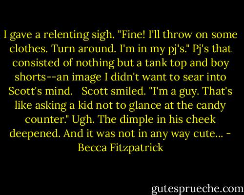 I gave a relenting sigh. "Fine! I'll throw on some clothes. Turn around. I'm in my pj's." Pj's that consisted of nothing but a tank top and boy shorts--an image I didn't want to sear into Scott's mind. <br /><br />Scott smiled. "I'm a guy. That's like asking a kid not to glance at the candy counter." Ugh. The dimple in his cheek deepened. And it was not in any way cute... - Becca Fitzpatrick