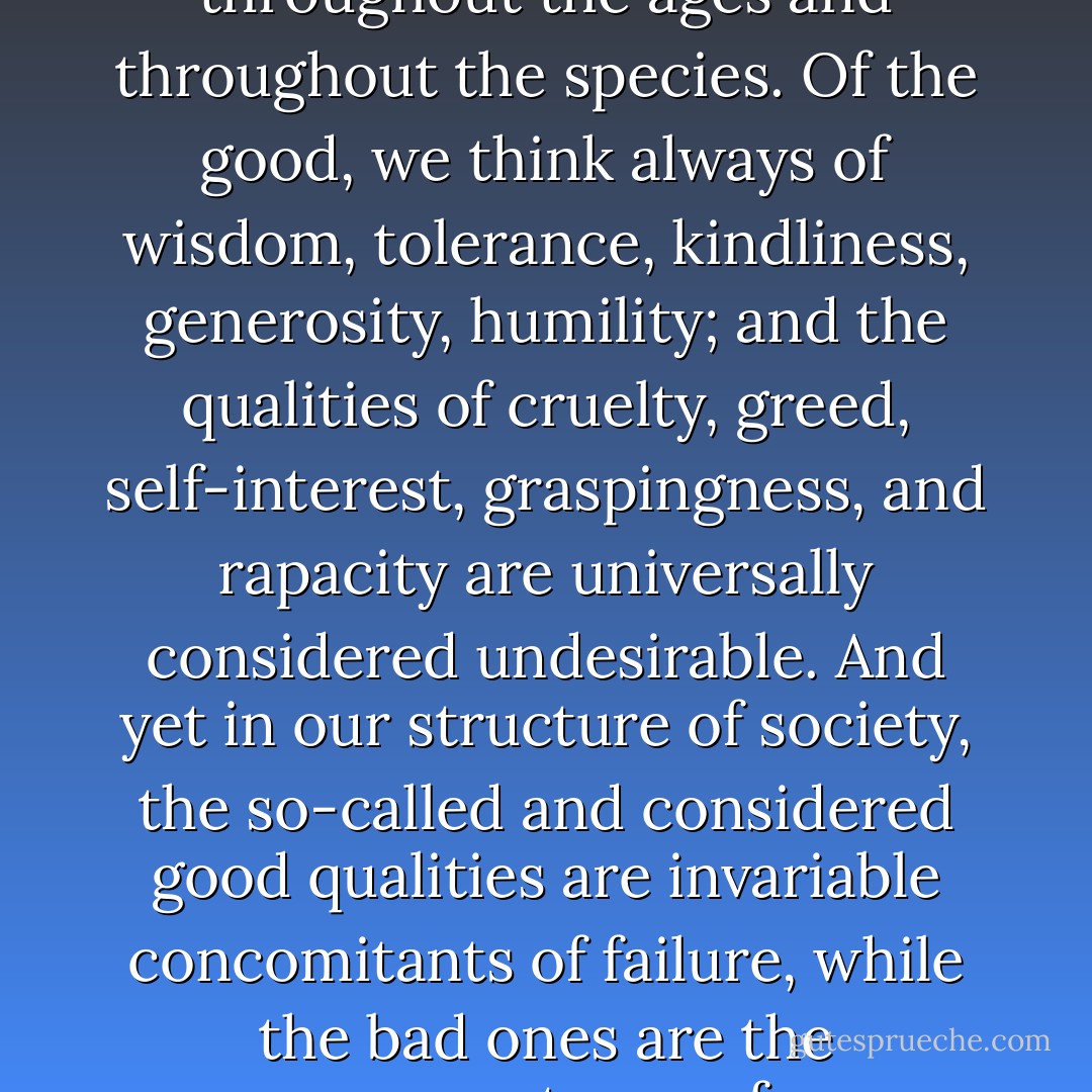 There is a strange duality in the human which makes for an ethical paradox. We have definitions of good qualities and of bad; not changing things, but generally considered good and bad throughout the ages and throughout the species. Of the good, we think always of wisdom, tolerance, kindliness, generosity, humility; and the qualities of cruelty, greed, self-interest, graspingness, and rapacity are universally considered undesirable. And yet in our structure of society, the so-called and considered good qualities are invariable concomitants of failure, while the bad ones are the cornerstones of success…Perhaps no other animal is so torn between alternatives. Man might be described fairly adequately, if simply, as a two-legged paradox. - John Steinbeck