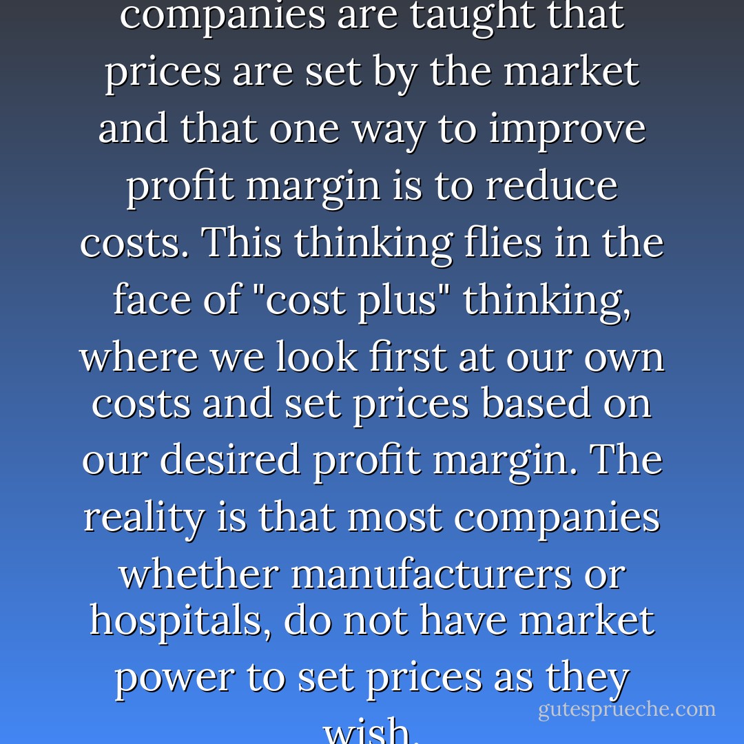 In the lean approach, companies are taught that prices are set by the market and that one way to improve profit margin is to reduce costs. This thinking flies in the face of "cost plus" thinking, where we look first at our own costs and set prices based on our desired profit margin. The reality is that most companies whether manufacturers or hospitals, do not have market power to set prices as they wish. - Mark Graban