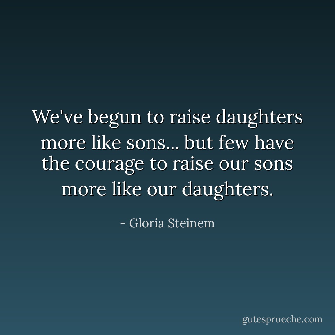 We've begun to raise daughters more like sons... but few have the courage to raise our sons more like our daughters. - Gloria Steinem