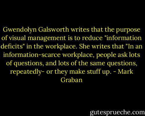 Gwendolyn Galsworth writes that the purpose of visual management is to reduce "information deficits" in the workplace. She writes that "In an information-scarce workplace, people ask lots of questions, and lots of the same questions, repeatedly- or they make stuff up. - Mark Graban