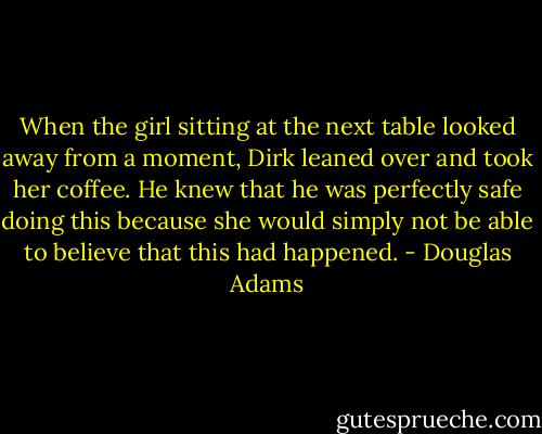 When the girl sitting at the next table looked away from a moment, Dirk leaned over and took her coffee. He knew that he was perfectly safe doing this because she would simply not be able to believe that this had happened. - Douglas Adams