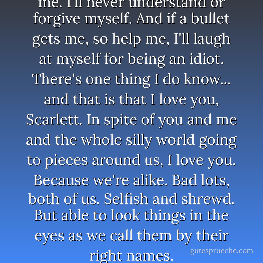 I'm not asking you to forgive me. I'll never understand or forgive myself. And if a bullet gets me, so help me, I'll laugh at myself for being an idiot. There's one thing I do know... and that is that I love you, Scarlett. In spite of you and me and the whole silly world going to pieces around us, I love you. Because we're alike. Bad lots, both of us. Selfish and shrewd. But able to look things in the eyes as we call them by their right names. - Margaret Mitchell