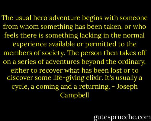 The usual hero adventure begins with someone from whom something has been taken, or who feels there is something lacking in the normal experience available or permitted to the members of society. The person then takes off on a series of adventures beyond the ordinary, either to recover what has been lost or to discover some life-giving elixir. It's usually a cycle, a coming and a returning. - Joseph Campbell
