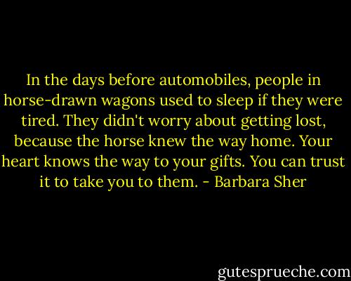 In the days before automobiles, people in horse-drawn wagons used to sleep if they were tired. They didn't worry about getting lost, because the horse knew the way home. Your heart knows the way to your gifts. You can trust it to take you to them. - Barbara Sher