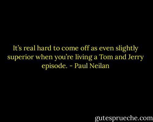 It’s real hard to come off as even slightly superior when you’re living a Tom and Jerry episode. - Paul Neilan