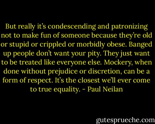 But really it’s condescending and patronizing not to make fun of someone because they’re old or stupid or crippled or morbidly obese. Banged up people don’t want your pity. They just want to be treated like everyone else. Mockery, when done without prejudice or discretion, can be a form of respect. It’s the closest we’ll ever come to true equality. - Paul Neilan