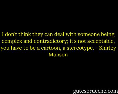 I don’t think they can deal with someone being complex and contradictory; it’s not acceptable, you have to be a cartoon, a stereotype. - Shirley Manson