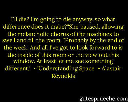 I'll die? I'm going to die anyway, so what difference does it make?"She paused, allowing the melancholic chorus of the machines to swell and fill the room. "Probably by the end of the week. And all I've got to look forward to is the inside of this room or the view out this window. At least let me see something different." <br />~"Understanding Space  - Alastair Reynolds