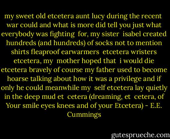 my sweet old etcetera<br />aunt lucy during the recent<br /><br />war could and what<br />is more did tell you just<br />what everybody was fighting<br /><br />for,<br />my sister<br /><br />isabel created hundreds<br />(and<br />hundreds) of socks not to<br />mention shirts fleaproof earwarmers<br /><br />etcetera wristers etcetera, my<br /><br />mother hoped that<br /><br />i would die etcetera<br />bravely of course my father used<br />to become hoarse talking about how it was<br />a privilege and if only he<br />could meanwhile my<br /><br />self etcetera lay quietly<br />in the deep mud et<br /><br />cetera<br />(dreaming,<br />et<br /> cetera, of<br />Your smile<br />eyes knees and of your Etcetera) - E.E. Cummings