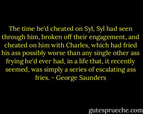 The time he'd cheated on Syl, Syl had seen through him, broken off their engagement, and cheated on him with Charles, which had fried his ass possibly worse than any single other ass frying he'd ever had, in a life that, it recently seemed, was simply a series of escalating ass fries. - George Saunders