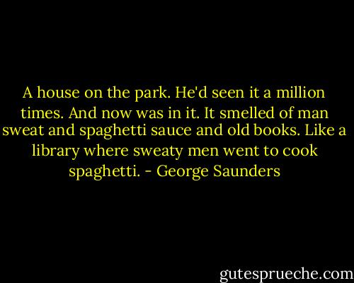 A house on the park. He'd seen it a million times. And now was in it. It smelled of man sweat and spaghetti sauce and old books. Like a library where sweaty men went to cook spaghetti. - George Saunders