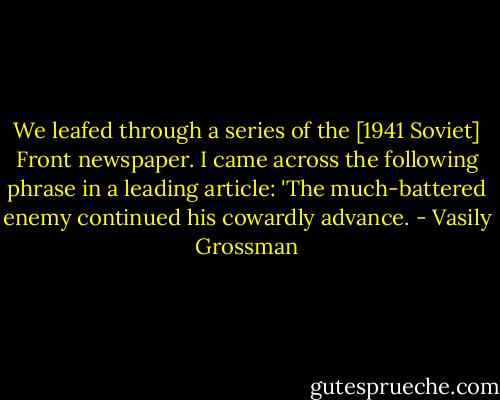We leafed through a series of the [1941 Soviet] Front newspaper. I came across the following phrase in a leading article: 'The much-battered enemy continued his cowardly advance. - Vasily Grossman