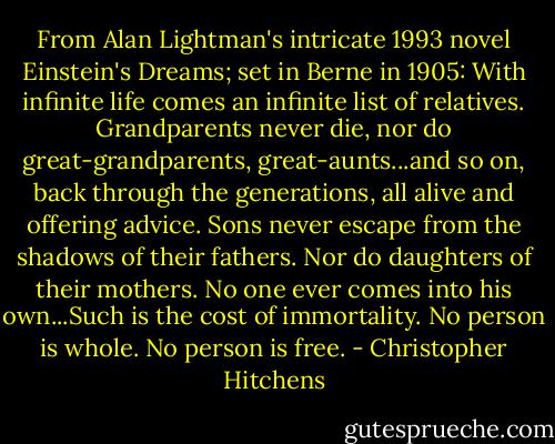 From Alan Lightman's intricate 1993 novel Einstein's Dreams; set in Berne in 1905: With infinite life comes an infinite list of relatives. Grandparents never die, nor do great-grandparents, great-aunts...and so on, back through the generations, all alive and offering advice. Sons never escape from the shadows of their fathers. Nor do daughters of their mothers. No one ever comes into his own...Such is the cost of immortality. No person is whole. No person is free. - Christopher Hitchens