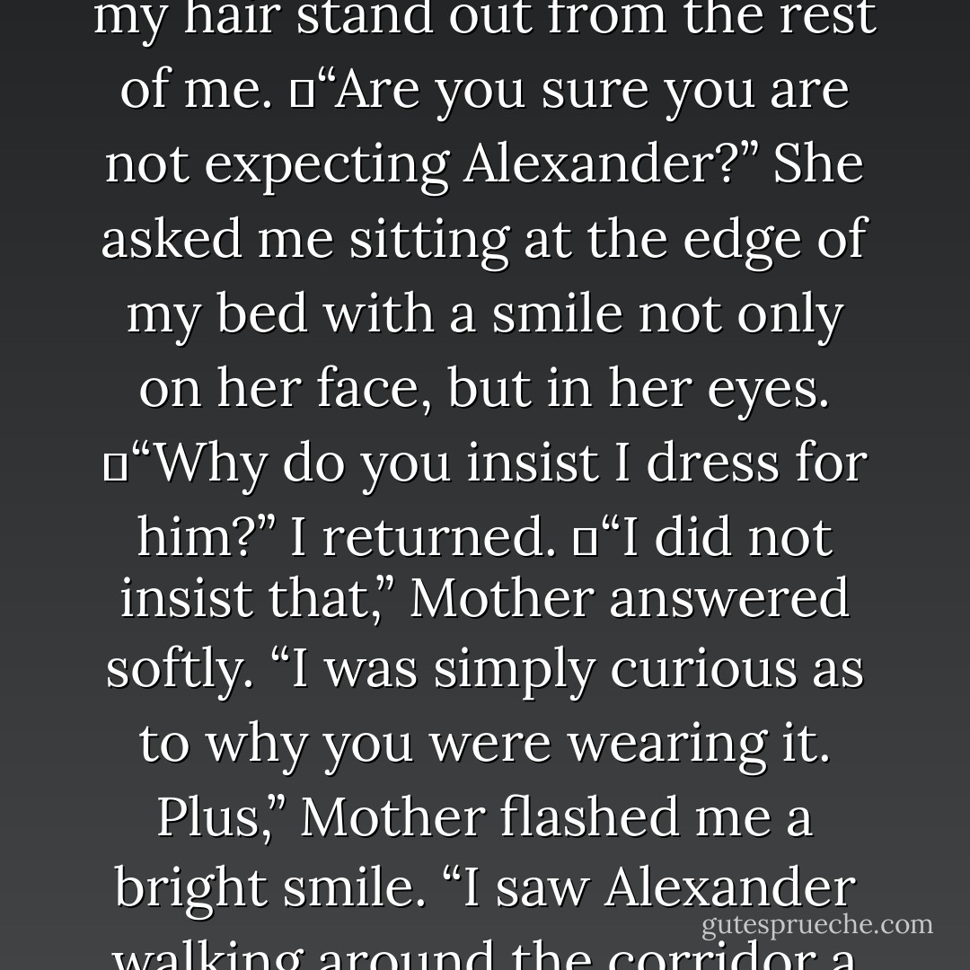 Mother knocked once on my door and walked in my room to see me on my bed with the book tight in my grasp. She looked at my night dress and smiled.<br />	“Expecting company?” She asked.<br />	I flushed. “It was a gift from Aunt Rose. It is only fair that I wear it considering I do not see her that often anymore.” My voice was firm as I looked down at my night dress.<br />	The fabric was silky, and the color was minty-green. It made my skin tone much more noticeable and it made my hair stand out from the rest of me.<br />	“Are you sure you are not expecting Alexander?” She asked me sitting at the edge of my bed with a smile not only on her face, but in her eyes.<br />	“Why do you insist I dress for him?” I returned.<br />	“I did not insist that,” Mother answered softly. “I was simply curious as to why you were wearing it. Plus,” Mother flashed me a bright smile. “I saw Alexander walking around the corridor a few minutes ago.”<br />	My heart raced.<br />	Mother could see my reaction to that and looked back at my night dress. “It is a very pretty dress; I just wish you were to get it in a year or two from now. It seems so….”<br />	“Grown up?” I offered.<br />	“I suppose it does, yes,” Mother agreed quietly. She ran her hand on the lace that covered the bottom rim of the dress and said, “However the word I was going to say was…suggestive. - Barbara C. Doyle