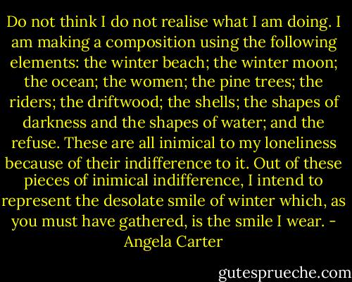 Do not think I do not realise what I am doing. I am making a composition using the following elements: the winter beach; the winter moon; the ocean; the women; the pine trees; the riders; the driftwood; the shells; the shapes of darkness and the shapes of water; and the refuse. These are all inimical to my loneliness because of their indifference to it. Out of these pieces of inimical indifference, I intend to represent the desolate smile of winter which, as you must have gathered, is the smile I wear. - Angela Carter