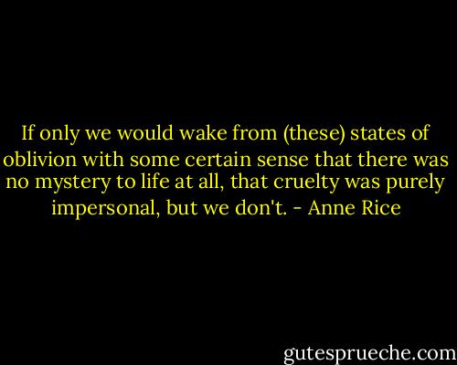 If only we would wake from (these) states of oblivion with some certain sense that there was no mystery to life at all, that cruelty was purely impersonal, but we don't. - Anne Rice