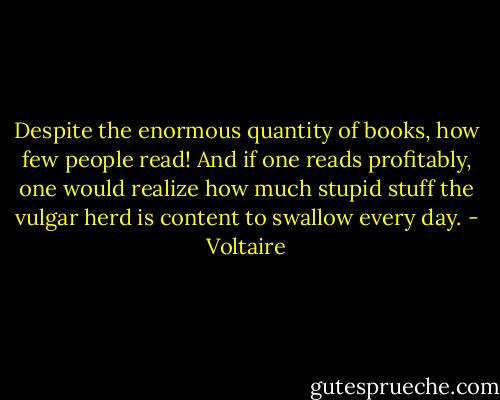 Despite the enormous quantity of books, how few people read! And if one reads profitably, one would realize how much stupid stuff the vulgar herd is content to swallow every day. - Voltaire