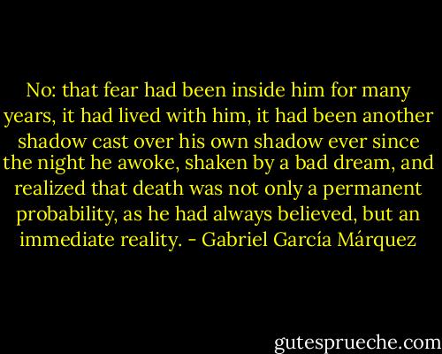 No: that fear had been inside him for many<br />years, it had lived with him, it had been another shadow cast over his<br />own shadow ever since the night he awoke, shaken by a bad dream,<br />and realized that death was not only a permanent probability, as he<br />had always believed, but an immediate reality. - Gabriel García Márquez