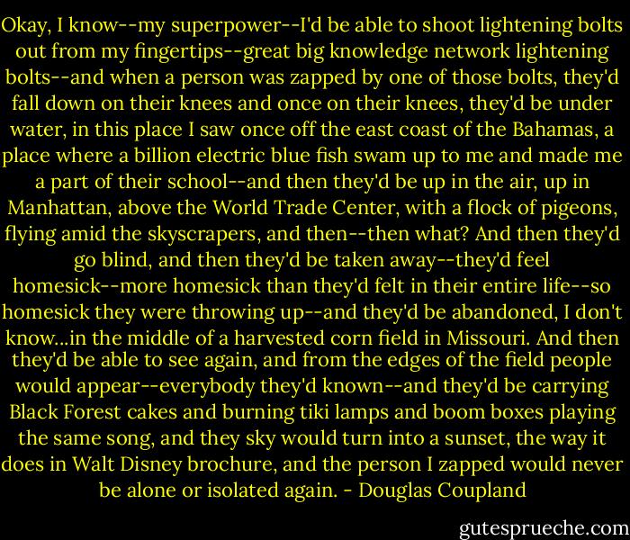 Okay, I know--my superpower--I'd be able to shoot lightening bolts out from my fingertips--great big knowledge network lightening bolts--and when a person was zapped by one of those bolts, they'd fall down on their knees and once on their knees, they'd be under water, in this place I saw once off the east coast of the Bahamas, a place where a billion electric blue fish swam up to me and made me a part of their school--and then they'd be up in the air, up in Manhattan, above the World Trade Center, with a flock of pigeons, flying amid the skyscrapers, and then--then what? And then they'd go blind, and then they'd be taken away--they'd feel homesick--more homesick than they'd felt in their entire life--so homesick they were throwing up--and they'd be abandoned, I don't know...in the middle of a harvested corn field in Missouri. And then they'd be able to see again, and from the edges of the field people would appear--everybody they'd known--and they'd be carrying Black Forest cakes and burning tiki lamps and boom boxes playing the same song, and they sky would turn into a sunset, the way it does in Walt Disney brochure, and the person I zapped would never be alone or isolated again. - Douglas Coupland