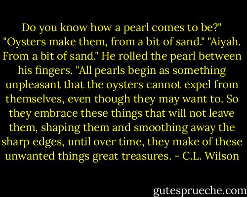 Do you know how a pearl comes to be?"<br />"Oysters make them, from a bit of sand."<br />"Aiyah. From a bit of sand." He rolled the pearl between his fingers. "All pearls begin as something unpleasant that the oysters cannot expel from themselves, even though they may want to. So they embrace these things that will not leave them, shaping them and smoothing away the sharp edges, until over time, they make of these unwanted things great treasures. - C.L. Wilson