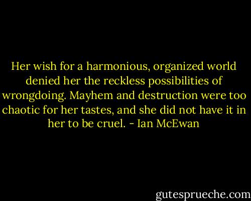 Her wish for a harmonious, organized world denied her the reckless possibilities of wrongdoing. Mayhem and destruction were too chaotic for her tastes, and she did not have it in her to be cruel. - Ian McEwan
