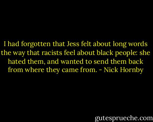 I had forgotten that Jess felt about long words the way that racists feel about black people: she hated them, and wanted to send them back from where they came from. - Nick Hornby