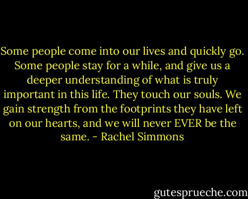 Some people come into our lives and quickly go. Some people stay for a while, and give us a deeper understanding of what is truly important in this life. They touch our souls. We gain strength from the footprints they have left on our hearts, and we will never EVER be the same. - Rachel Simmons