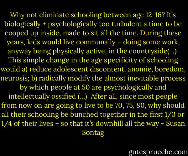 Why not eliminate schooling between age 12-16? It’s biologically + psychologically too turbulent a time to be cooped up inside, made to sit all the time. During these years, kids would live communally – doing some work, anyway being physically active, in the countryside(...)<br /><br />This simple change in the age specificity of schooling would a) reduce adolescent discontent, anomie, boredom, neurosis; b) radically modify the almost inevitable process by which people at 50 are psychologically and intellectually ossified (...)<br /><br />After all, since most people from now on are going to live to be 70, 75, 80, why should all their schooling be bunched together in the first 1/3 or 1/4 of their lives – so that it’s downhill all the way - Susan Sontag