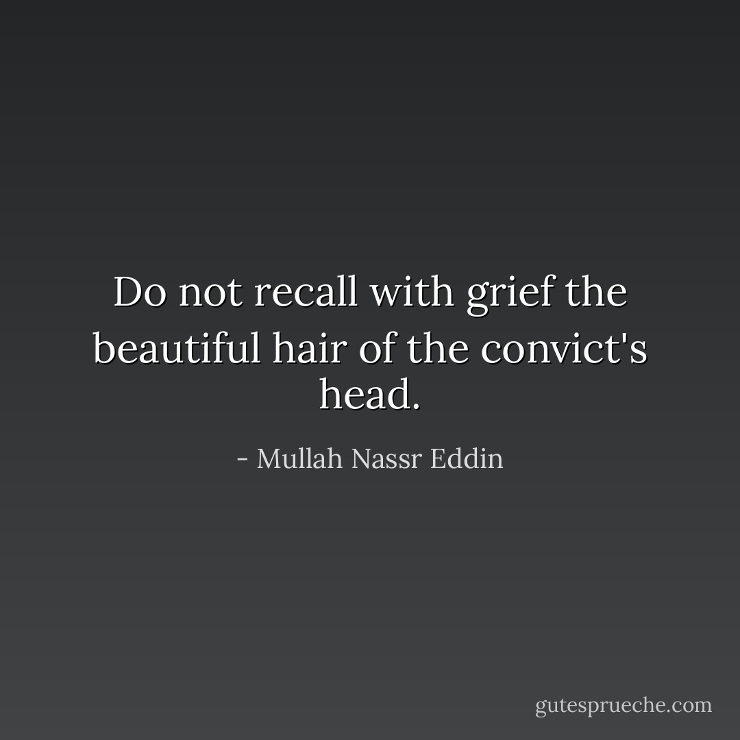 Do not recall with grief the beautiful hair of the convict's head. - Mullah Nassr Eddin