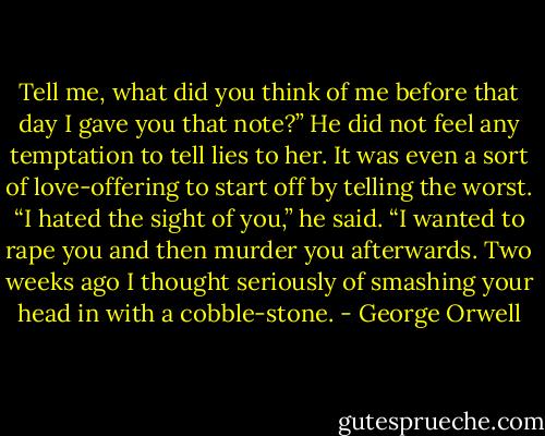 Tell me, what did you think of me before that day I gave you that note?”<br />He did not feel any temptation to tell lies to her. It was even a sort of love-offering to start off by telling the worst.<br />“I hated the sight of you,” he said. “I wanted to rape you and then murder you afterwards. Two weeks ago I thought seriously of smashing your head in with a cobble-stone. - George Orwell