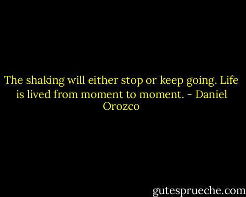 The shaking will either stop or keep going. Life is lived from moment to moment. - Daniel Orozco