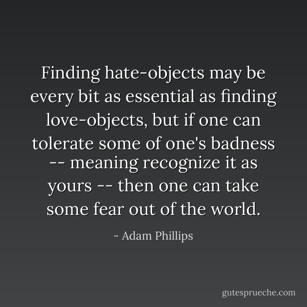 Finding hate-objects may be every bit as essential as finding love-objects, but if one can tolerate some of one's badness -- meaning recognize it as yours -- then one can take some fear out of the world. - Adam Phillips
